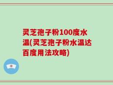 灵芝孢子粉100度水温(灵芝孢子粉水温达百度用法攻略)
