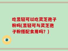 吃昱轻可以吃灵芝孢子粉吗(昱轻可与灵芝孢子粉搭配食用吗？)