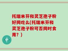 托瑞米芬和灵芝孢子粉好同吃么(托瑞米芬和灵芝孢子粉可否同时食用？)