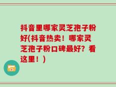 抖音里哪家灵芝孢子粉好(抖音热卖！哪家灵芝孢子粉口碑最好？看这里！)