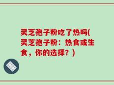 灵芝孢子粉吃了热吗(灵芝孢子粉：热食或生食，你的选择？)