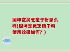 国坤堂灵芝孢子粉怎么样(国坤堂灵芝孢子粉使用效果如何？)