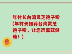 年村长台湾灵芝孢子粉(年村长推荐台湾灵芝孢子粉，让您远离亚健康！)