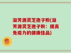 溢芳源灵芝孢子粉(溢芳源灵芝孢子粉：提高免疫力的健康佳品)