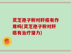 灵芝孢子粉对肝癌有作用吗(灵芝孢子粉对肝癌有治疗潜力)