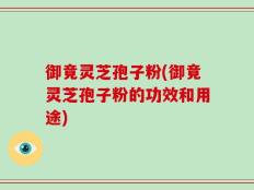 御竟灵芝孢子粉(御竟灵芝孢子粉的功效和用途)