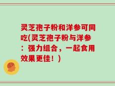 灵芝孢子粉和洋参可同吃(灵芝孢子粉与洋参：强力组合，一起食用效果更佳！)