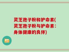 灵芝孢子粉和护命素(灵芝孢子粉与护命素：身体健康的良伴)