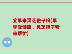 宜早来灵芝孢子粉(早享受健康，灵芝孢子粉来帮忙)