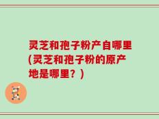 灵芝和孢子粉产自哪里(灵芝和孢子粉的原产地是哪里？)