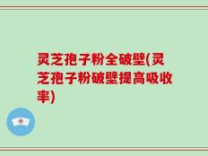 灵芝孢子粉全破壁(灵芝孢子粉破壁提高吸收率)