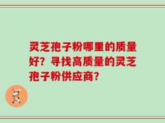 灵芝孢子粉哪里的质量好？寻找高质量的灵芝孢子粉供应商？