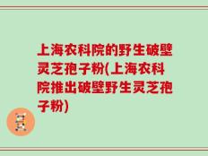 上海农科院的野生破壁灵芝孢子粉(上海农科院推出破壁野生灵芝孢子粉)