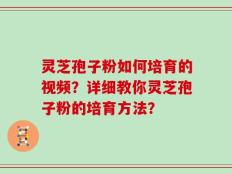 灵芝孢子粉如何培育的视频？详细教你灵芝孢子粉的培育方法？