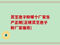 灵芝孢子粉哪个厂家生产正规(正规灵芝孢子粉厂家推荐)
