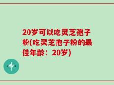 20岁可以吃灵芝孢子粉(吃灵芝孢子粉的最佳年龄：20岁)