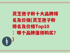 灵芝孢子粉十大品牌排名及价格(灵芝孢子粉排名及价格Top10：哪个品牌值得购买？)