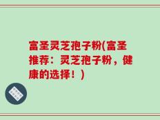 富圣灵芝孢子粉(富圣推荐：灵芝孢子粉，健康的选择！)