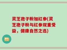 灵芝孢子粉加红参(灵芝孢子粉与红参双重受益，健康自然之选)