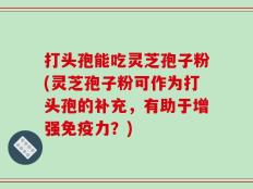 打头孢能吃灵芝孢子粉(灵芝孢子粉可作为打头孢的补充，有助于增强免疫力？)