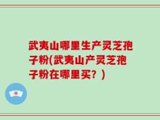 武夷山哪里生产灵芝孢子粉(武夷山产灵芝孢子粉在哪里买？)