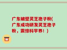 广东破壁灵芝孢子粉(广东成功研发灵芝孢子粉，震惊科学界！)