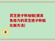 灵芝孢子粉加磁(提高免疫力的灵芝孢子粉磁化新方法)