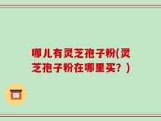 哪儿有灵芝孢子粉(灵芝孢子粉在哪里买？)