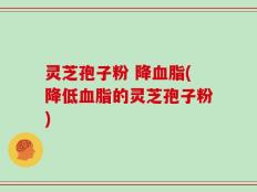 灵芝孢子粉 降血脂(降低血脂的灵芝孢子粉)