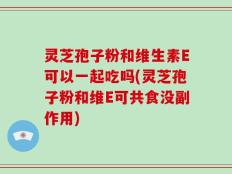 灵芝孢子粉和维生素E可以一起吃吗(灵芝孢子粉和维E可共食没副作用)