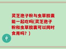 灵芝孢子粉与虫草胶囊能一起吃吗(灵芝孢子粉和虫草胶囊可以同时食用吗？)