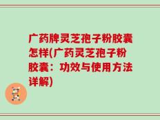 广药牌灵芝孢子粉胶囊怎样(广药灵芝孢子粉胶囊：功效与使用方法详解)