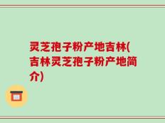 灵芝孢子粉产地吉林(吉林灵芝孢子粉产地简介)