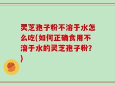 灵芝孢子粉不溶于水怎么吃(如何正确食用不溶于水的灵芝孢子粉？)