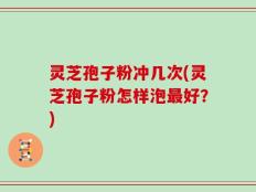 灵芝孢子粉冲几次(灵芝孢子粉怎样泡最好？)