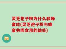 灵芝孢子粉为什么和蜂蜜吃(灵芝孢子粉与蜂蜜共同食用的益处)