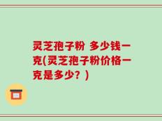 灵芝孢子粉 多少钱一克(灵芝孢子粉价格一克是多少？)