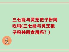 三七能与灵芝孢子粉同吃吗(三七能与灵芝孢子粉共同食用吗？)
