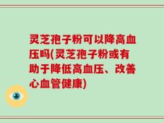 灵芝孢子粉可以降高血压吗(灵芝孢子粉或有助于降低高血压、改善心血管健康)