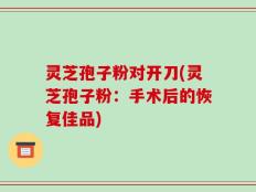 灵芝孢子粉对开刀(灵芝孢子粉：手术后的恢复佳品)
