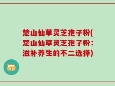 楚山仙草灵芝孢子粉(楚山仙草灵芝孢子粉：滋补养生的不二选择)