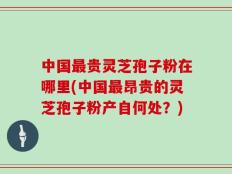 中国最贵灵芝孢子粉在哪里(中国最昂贵的灵芝孢子粉产自何处？)