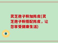 灵芝孢子粉加陈皮(灵芝孢子粉搭配陈皮，让您享受健康生活)