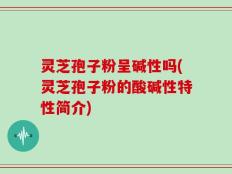 灵芝孢子粉呈碱性吗(灵芝孢子粉的酸碱性特性简介)