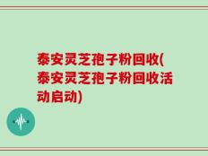 泰安灵芝孢子粉回收(泰安灵芝孢子粉回收活动启动)