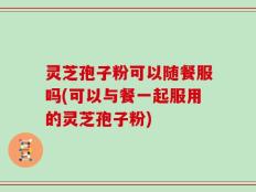 灵芝孢子粉可以随餐服吗(可以与餐一起服用的灵芝孢子粉)