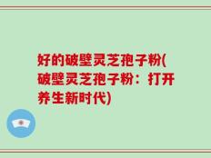 好的破壁灵芝孢子粉(破壁灵芝孢子粉：打开养生新时代)