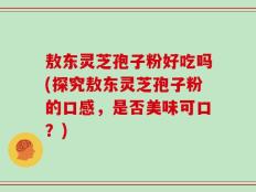 敖东灵芝孢子粉好吃吗(探究敖东灵芝孢子粉的口感，是否美味可口？)