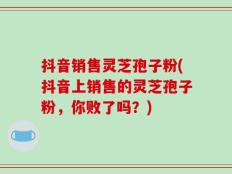 抖音销售灵芝孢子粉(抖音上销售的灵芝孢子粉，你败了吗？)