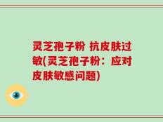 灵芝孢子粉 抗皮肤过敏(灵芝孢子粉：应对皮肤敏感问题)